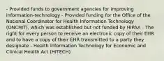 - Provided funds to government agencies for improving information-technology - Provided funding for the Office of the National Coordinator for Health Information Technology (ONCHIT), which was established but not funded by HIPAA - The right for every person to receive an electronic copy of their EHR and to have a copy of their EHR transmitted to a party they designate - Health Information Technology for Economic and Clinical Health Act (HITECH)