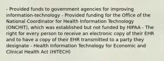 - Provided funds to government agencies for improving information-technology - Provided funding for the Office of the National Coordinator for Health Information Technology (ONCHIT), which was established but not funded by HIPAA - The right for every person to receive an electronic copy of their EHR and to have a copy of their EHR transmitted to a party they designate - Health Information Technology for Economic and Clinical Health Act (HITECH)