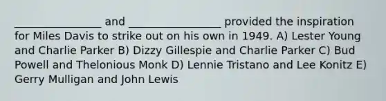 ________________ and _________________ provided the inspiration for Miles Davis to strike out on his own in 1949. A) Lester Young and Charlie Parker B) Dizzy Gillespie and Charlie Parker C) Bud Powell and Thelonious Monk D) Lennie Tristano and Lee Konitz E) Gerry Mulligan and John Lewis