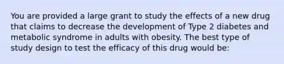 You are provided a large grant to study the effects of a new drug that claims to decrease the development of Type 2 diabetes and metabolic syndrome in adults with obesity. The best type of study design to test the efficacy of this drug would be: