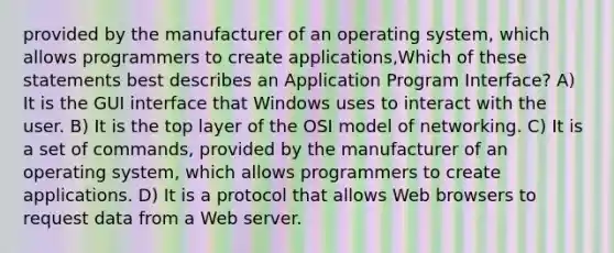 provided by the manufacturer of an operating system, which allows programmers to create applications,Which of these statements best describes an Application Program Interface? A) It is the GUI interface that Windows uses to interact with the user. B) It is the top layer of the OSI model of networking. C) It is a set of commands, provided by the manufacturer of an operating system, which allows programmers to create applications. D) It is a protocol that allows Web browsers to request data from a Web server.