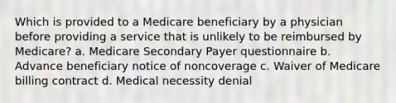 Which is provided to a Medicare beneficiary by a physician before providing a service that is unlikely to be reimbursed by Medicare? a. Medicare Secondary Payer questionnaire b. Advance beneficiary notice of noncoverage c. Waiver of Medicare billing contract d. Medical necessity denial