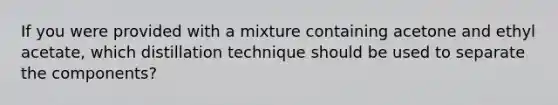 If you were provided with a mixture containing acetone and ethyl acetate, which distillation technique should be used to separate the components?