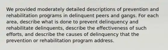 We provided moderately detailed descriptions of prevention and rehabilitation programs in delinquent peers and gangs. For each area, describe what is done to prevent delinquency and rehabilitate delinquents, describe the effectiveness of such efforts, and describe the causes of delinquency that the prevention or rehabilitation program address.