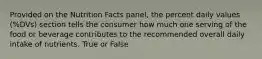 Provided on the Nutrition Facts panel, the percent daily values (%DVs) section tells the consumer how much one serving of the food or beverage contributes to the recommended overall daily intake of nutrients. True or False