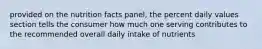 provided on the nutrition facts panel, the percent daily values section tells the consumer how much one serving contributes to the recommended overall daily intake of nutrients