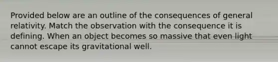 Provided below are an outline of the consequences of general relativity. Match the observation with the consequence it is defining. When an object becomes so massive that even light cannot escape its gravitational well.