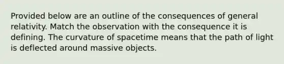 Provided below are an outline of the consequences of general relativity. Match the observation with the consequence it is defining. The curvature of spacetime means that the path of light is deflected around massive objects.