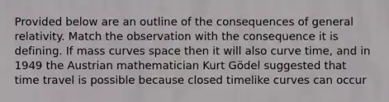 Provided below are an outline of the consequences of general relativity. Match the observation with the consequence it is defining. If mass curves space then it will also curve time, and in 1949 the Austrian mathematician Kurt Gödel suggested that time travel is possible because closed timelike curves can occur