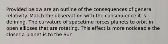 Provided below are an outline of the consequences of general relativity. Match the observation with the consequence it is defining. The curvature of spacetime forces planets to orbit in open ellipses that are rotating. This effect is more noticeable the closer a planet is to the Sun