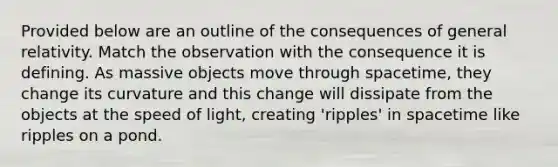 Provided below are an outline of the consequences of general relativity. Match the observation with the consequence it is defining. As massive objects move through spacetime, they change its curvature and this change will dissipate from the objects at the speed of light, creating 'ripples' in spacetime like ripples on a pond.