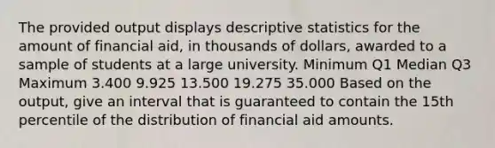 The provided output displays descriptive statistics for the amount of financial aid, in thousands of dollars, awarded to a sample of students at a large university. Minimum Q1 Median Q3 Maximum 3.400 9.925 13.500 19.275 35.000 Based on the output, give an interval that is guaranteed to contain the 15th percentile of the distribution of financial aid amounts.