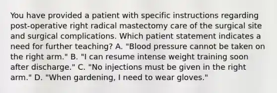 You have provided a patient with specific instructions regarding post-operative right radical mastectomy care of the surgical site and surgical complications. Which patient statement indicates a need for further teaching? A. "Blood pressure cannot be taken on the right arm." B. "I can resume intense weight training soon after discharge." C. "No injections must be given in the right arm." D. "When gardening, I need to wear gloves."