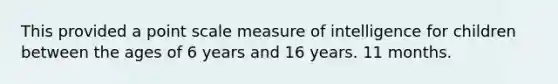 This provided a point scale measure of intelligence for children between the ages of 6 years and 16 years. 11 months.