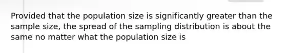 Provided that the population size is significantly greater than the sample size, the spread of the sampling distribution is about the same no matter what the population size is