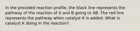 In the provided reaction profile, the black line represents the pathway of the reaction of A and B going to AB. The red line represents the pathway when catalyst K is added. What is catalyst K doing in the reaction?