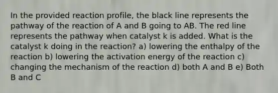 In the provided reaction profile, the black line represents the pathway of the reaction of A and B going to AB. The red line represents the pathway when catalyst k is added. What is the catalyst k doing in the reaction? a) lowering the enthalpy of the reaction b) lowering the activation energy of the reaction c) changing the mechanism of the reaction d) both A and B e) Both B and C