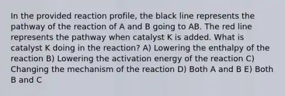 In the provided reaction profile, the black line represents the pathway of the reaction of A and B going to AB. The red line represents the pathway when catalyst K is added. What is catalyst K doing in the reaction? A) Lowering the enthalpy of the reaction B) Lowering the activation energy of the reaction C) Changing the mechanism of the reaction D) Both A and B E) Both B and C