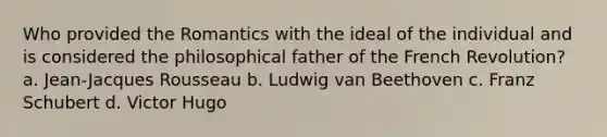 Who provided the Romantics with the ideal of the individual and is considered the philosophical father of the French Revolution? a. Jean-Jacques Rousseau b. Ludwig van Beethoven c. Franz Schubert d. Victor Hugo