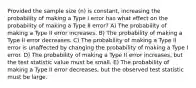 Provided the sample size (n) is constant, increasing the probability of making a Type I error has what effect on the probability of making a Type II error? A) The probability of making a Type II error increases. B) The probability of making a Type II error decreases. C) The probability of making a Type II error is unaffected by changing the probability of making a Type I error. D) The probability of making a Type II error increases, but the test statistic value must be small. E) The probability of making a Type II error decreases, but the observed test statistic must be large.