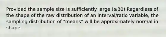 Provided the sample size is sufficiently large (≥30) Regardless of the shape of the raw distribution of an interval/ratio variable, the sampling distribution of "means" will be approximately normal in shape.