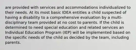 are provided with services and accommodations individualized to their needs. At its most basic IDEA entitles a child suspected of having a disability to a comprehensive evaluation by a multi-disciplinary team provided at no cost to parents. If the child is determined to need special education and related services an Individual Education Program (IEP) will be implemented based on the specific needs of the child as decided by the team, including parents.