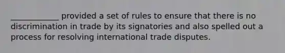 ____________ provided a set of rules to ensure that there is no discrimination in trade by its signatories and also spelled out a process for resolving international trade disputes.