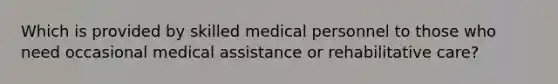 Which is provided by skilled medical personnel to those who need occasional medical assistance or rehabilitative care?