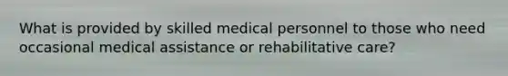 What is provided by skilled medical personnel to those who need occasional medical assistance or rehabilitative care?