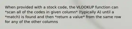 When provided with a stock code, the VLOOKUP function can *scan all of the codes in given column* (typically A) until a *match) is found and then *return a value* from the same row for any of the other columns