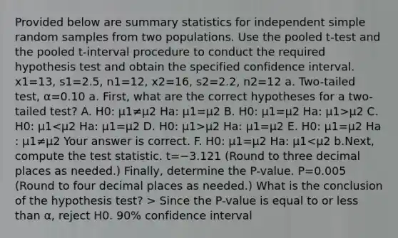 Provided below are summary statistics for independent simple random samples from two populations. Use the pooled​ t-test and the pooled​ t-interval procedure to conduct the required hypothesis test and obtain the specified confidence interval. x1=13​, s1=2.5​, n1=12​, x2=16​, s2=2.2​, n2=12 a.​ Two-tailed test, α=0.10 a.​ First, what are the correct hypotheses for a​ two-tailed test? A. H0​: μ1≠μ2 Ha​: μ1=μ2 B. H0​: μ1=μ2 Ha​: μ1>μ2 C. H0​: μ1 μ2 Ha​: μ1=μ2 E. H0​: μ1=μ2 Ha​: μ1≠μ2 Your answer is correct. F. H0​: μ1=μ2 Ha​: μ1 Since the​ P-value is equal to or less than α​, reject H0. 90​% confidence interval