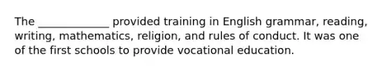 The _____________ provided training in English grammar, reading, writing, mathematics, religion, and rules of conduct. It was one of the first schools to provide vocational education.