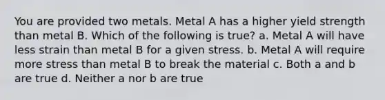 You are provided two metals. Metal A has a higher yield strength than metal B. Which of the following is true? a. Metal A will have less strain than metal B for a given stress. b. Metal A will require more stress than metal B to break the material c. Both a and b are true d. Neither a nor b are true