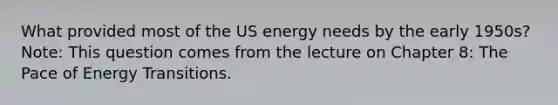 What provided most of the US energy needs by the early 1950s? Note: This question comes from the lecture on Chapter 8: The Pace of Energy Transitions.