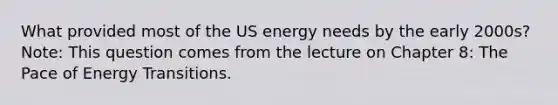 What provided most of the US energy needs by the early 2000s? Note: This question comes from the lecture on Chapter 8: The Pace of Energy Transitions.