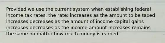 Provided we use the current system when establishing federal income tax rates, the rate: increases as the amount to be taxed increases decreases as the amount of income capital gains increases decreases as the income amount increases remains the same no matter how much money is earned