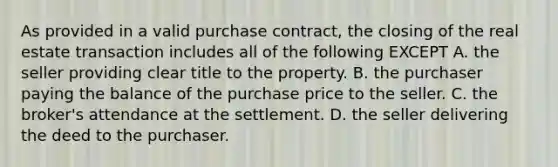 As provided in a valid purchase contract, the closing of the real estate transaction includes all of the following EXCEPT A. the seller providing clear title to the property. B. the purchaser paying the balance of the purchase price to the seller. C. the broker's attendance at the settlement. D. the seller delivering the deed to the purchaser.