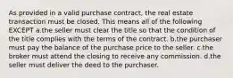 As provided in a valid purchase contract, the real estate transaction must be closed. This means all of the following EXCEPT a.the seller must clear the title so that the condition of the title complies with the terms of the contract. b.the purchaser must pay the balance of the purchase price to the seller. c.the broker must attend the closing to receive any commission. d.the seller must deliver the deed to the purchaser.