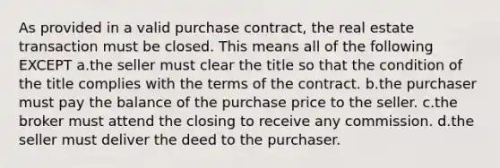 As provided in a valid purchase contract, the real estate transaction must be closed. This means all of the following EXCEPT a.the seller must clear the title so that the condition of the title complies with the terms of the contract. b.the purchaser must pay the balance of the purchase price to the seller. c.the broker must attend the closing to receive any commission. d.the seller must deliver the deed to the purchaser.