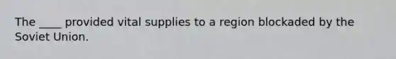 The ____ provided vital supplies to a region blockaded by the Soviet Union.