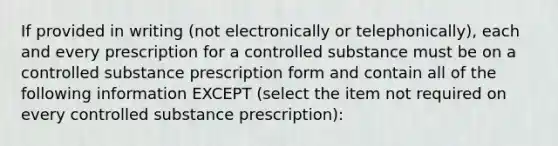 If provided in writing (not electronically or telephonically), each and every prescription for a controlled substance must be on a controlled substance prescription form and contain all of the following information EXCEPT (select the item not required on every controlled substance prescription):