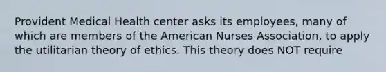 Provident Medical Health center asks its employees, many of which are members of the American Nurses Association, to apply the utilitarian theory of ethics. This theory does NOT require