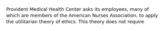 Provident Medical Health Center asks its employees, many of which are members of the American Nurses Association, to apply the utilitarian theory of ethics. This theory does not require​