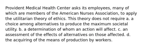 Provident Medical Health Center asks its employees, many of which are members of the American Nurses Association, to apply the utilitarian theory of ethics. This theory does not require a. a choice among alternatives to produce the maximum societal utility. b. a determination of whom an action will affect. c. an assessment of the effects of alternatives on those affected. d. the acquiring of the means of production by workers.