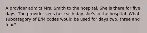 A provider admits Mrs. Smith to the hospital. She is there for five days. The provider sees her each day she's in the hospital. What subcategory of E/M codes would be used for days two, three and four?