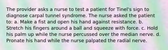 The provider asks a nurse to test a patient for Tinel's sign to diagnose carpal tunnel syndrome. The nurse asked the patient to: a. Make a fist and open his hand against resistance. b. Stretch his fingers around a ball and squeeze with force. c. Hold his palm up while the nurse percussed over the median nerve. d. Pronate his hand while the nurse palpated the radial nerve.