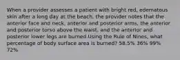 When a provider assesses a patient with bright red, edematous skin after a long day at the beach, the provider notes that the anterior face and neck, anterior and posterior arms, the anterior and posterior torso above the waist, and the anterior and posterior lower legs are burned.Using the Rule of Nines, what percentage of body surface area is burned? 58.5% 36% 99% 72%