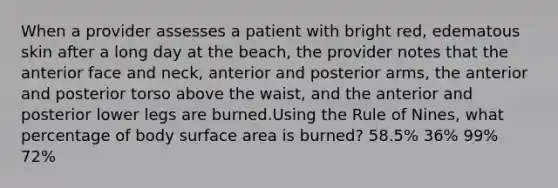 When a provider assesses a patient with bright red, edematous skin after a long day at the beach, the provider notes that the anterior face and neck, anterior and posterior arms, the anterior and posterior torso above the waist, and the anterior and posterior lower legs are burned.Using the Rule of Nines, what percentage of body surface area is burned? 58.5% 36% 99% 72%