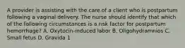 A provider is assisting with the care of a client who is postpartum following a vaginal delivery. The nurse should identify that which of the following circumstances is a risk factor for postpartum hemorrhage? A. Oxytocin-induced labor B. Oligohydramnios C. Small fetus D. Gravida 1