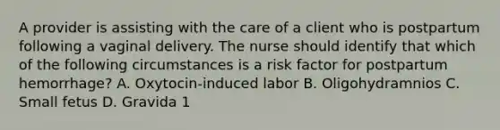 A provider is assisting with the care of a client who is postpartum following a vaginal delivery. The nurse should identify that which of the following circumstances is a risk factor for postpartum hemorrhage? A. Oxytocin-induced labor B. Oligohydramnios C. Small fetus D. Gravida 1